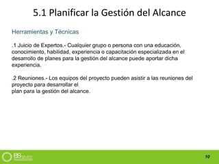 10
5.1 Planificar la Gestión del Alcance
Herramientas y Técnicas
.1 Juicio de Expertos.- Cualquier grupo o persona con una educación,
conocimiento, habilidad, experiencia o capacitación especializada en el
desarrollo de planes para la gestión del alcance puede aportar dicha
experiencia.
.2 Reuniones.- Los equipos del proyecto pueden asistir a las reuniones del
proyecto para desarrollar el
plan para la gestión del alcance.
 