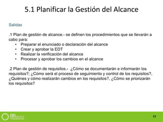 11
5.1 Planificar la Gestión del Alcance
Salidas
.1 Plan de gestión de alcance.- se definen los procedimientos que se llevarán a
cabo para:
• Preparar el enunciado o declaración del alcance
• Crear y aprobar la EDT
• Realizar la verificación del alcance
• Procesar y aprobar los cambios en el alcance
.2 Plan de gestión de requisitos.- ¿Cómo se documentarán e informarán los
requisitos?; ¿Cómo será el proceso de seguimiento y control de los requisitos?,
¿Quiénes y cómo realizarán cambios en los requisitos?, ¿Cómo se priorizarán
los requisitos?
 