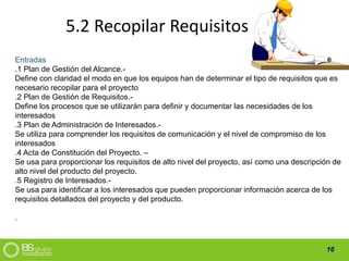 16
5.2 Recopilar Requisitos
Entradas
.1 Plan de Gestión del Alcance.-
Define con claridad el modo en que los equipos han de determinar el tipo de requisitos que es
necesario recopilar para el proyecto
.2 Plan de Gestión de Requisitos.-
Define los procesos que se utilizarán para definir y documentar las necesidades de los
interesados
.3 Plan de Administración de Interesados.-
Se utiliza para comprender los requisitos de comunicación y el nivel de compromiso de los
interesados
.4 Acta de Constitución del Proyecto. –
Se usa para proporcionar los requisitos de alto nivel del proyecto, así como una descripción de
alto nivel del producto del proyecto.
.5 Registro de Interesados.-
Se usa para identificar a los interesados que pueden proporcionar información acerca de los
requisitos detallados del proyecto y del producto.
.
 