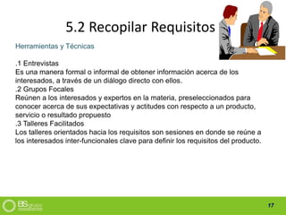 17
5.2 Recopilar Requisitos
Herramientas y Técnicas
.1 Entrevistas
Es una manera formal o informal de obtener información acerca de los
interesados, a través de un diálogo directo con ellos.
.2 Grupos Focales
Reúnen a los interesados y expertos en la materia, preseleccionados para
conocer acerca de sus expectativas y actitudes con respecto a un producto,
servicio o resultado propuesto
.3 Talleres Facilitados
Los talleres orientados hacia los requisitos son sesiones en donde se reúne a
los interesados inter-funcionales clave para definir los requisitos del producto.
 