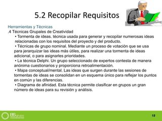 18
5.2 Recopilar Requisitos
Herramientas y Técnicas
.4 Técnicas Grupales de Creatividad
• Tormenta de ideas. técnica usada para generar y recopilar numerosas ideas
relacionadas con los requisitos del proyecto y del producto.
• Técnicas de grupo nominal. Mediante un proceso de votación que se usa
para jerarquizar las ideas más útiles, para realizar una tormenta de ideas
adicional, o para asignarles prioridades.
• La técnica Delphi. Un grupo seleccionado de expertos contesta de manera
anónima cuestionarios y proporciona retroalimentación.
• Mapa conceptual/mental. Las ideas que surgen durante las sesiones de
tormentas de ideas se consolidan en un esquema único para reflejar los puntos
en común y las diferencias.
• Diagrama de afinidad. Esta técnica permite clasificar en grupos un gran
número de ideas para su revisión y análisis.
 