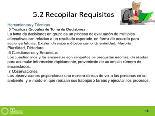 19
5.2 Recopilar Requisitos
Herramientas y Técnicas
.5 Técnicas Grupales de Toma de Decisiones
La toma de decisiones en grupo es un proceso de evaluación de múltiples
alternativas con relación a un resultado esperado, en forma de acuerdo para
acciones futuras. Existen diversos métodos como: Unanimidad, Mayoría,
Pluralidad, Dictadura
.6 Cuestionarios y Encuestas
Los cuestionarios y las encuestas son conjuntos de preguntas escritas, diseñadas
para acumular información rápidamente, proveniente de un amplio número de
encuestados.
.7 Observaciones
Las observaciones proporcionan una manera directa de ver a las personas en su
ambiente, y el modo en que realizan sus trabajos o tareas y ejecutan los procesos.
 