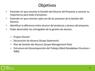 2
Objetivos
• Entender en que consiste la Gestión del Alcance del Proyecto y conocer su
importancia para todo el proyecto.
• Entender en que consiste cada uno de los procesos de la Gestión del
Alcance.
• Identificar la diferencia entre alcance del producto y alcance del proyecto.
• Poder desarrollar los entregables de la gestión de alcance:
– Project Charter
– Declaración de Alcance (Scope Statement)
– Plan de Gestión del Alcance (Scope Management Plan)
– Estructura de Descomposición del Trabajo (Work Breakdown Structure –
WBS)
 