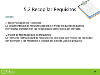 21
5.2 Recopilar Requisitos
Salidas
.1 Documentación de Requisitos
La documentación de requisitos describe el modo en que los requisitos
individuales cumplen con las necesidades comerciales del proyecto.
.2 Matriz de Rastreabilidad de Requisitos
La matriz de rastreabilidad de requisitos es una tabla que vincula los requisitos
con su origen y los monitorea a lo largo del ciclo de vida del proyecto.
 