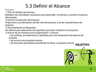 26
5.3 Definir el Alcance
Entradas
.1 Plan de Gestión del alcance.-
Establece las actividades necesarias para desarrollar, monitorear y controlar el alcance
del proyecto
.2 Acta de Constitución del Proyecto
Proporciona una descripción de alto nivel del proyecto y de las características del
producto.
.3 Documentación de Requisitos
Se utilizará para seleccionar los requisitos que serán incluidos en el proyecto.
.4 Activos de los Procesos de la Organización.- Incluyen:
• las políticas, procedimientos y plantillas para una declaración del alcance del
proyecto
• los archivos de proyectos previos
• las lecciones aprendidas procedentes de fases o proyectos previos
OBJETIVO
 
