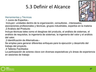 27
5.3 Definir el Alcance
Herramientas y Técnicas
.1 Juicio de Expertos.-
Incluyen: unidades dentro de la organización, consultores , interesados,
asociaciones profesionales y técnicas, grupos industriales, expertos en la materia
.2 Análisis del Producto
Incluye técnicas tales como el desglose del producto, el análisis de sistemas, el
análisis de requisitos, la ingeniería de sistemas, la ingeniería del valor y el análisis
del valor.
.3 Identificación de Alternativas.-
Se emplea para generar diferentes enfoques para la ejecución y desarrollo del
trabajo del proyecto.
.4 Talleres Facilitados
La participación de actores clave con diversas expectativas y/o áreas de experiencia
en sesiones de trabajo
 
