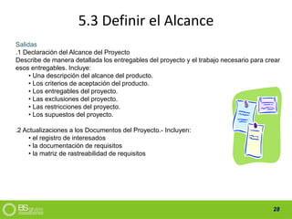 28
5.3 Definir el Alcance
Salidas
.1 Declaración del Alcance del Proyecto
Describe de manera detallada los entregables del proyecto y el trabajo necesario para crear
esos entregables. Incluye:
• Una descripción del alcance del producto.
• Los criterios de aceptación del producto.
• Los entregables del proyecto.
• Las exclusiones del proyecto.
• Las restricciones del proyecto.
• Los supuestos del proyecto.
.2 Actualizaciones a los Documentos del Proyecto.- Incluyen:
• el registro de interesados
• la documentación de requisitos
• la matriz de rastreabilidad de requisitos
 