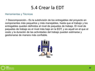 32
5.4 Crear la EDT
Herramientas y Técnicas
.1 Descomposición.- Es la subdivisión de los entregables del proyecto en
componentes más pequeños y más manejables, hasta que el trabajo y los
entregables queden definidos al nivel de paquetes de trabajo. El nivel de
paquetes de trabajo es el nivel más bajo en la EDT, y es aquél en el que el
costo y la duración de las actividades del trabajo pueden estimarse y
gestionarse de manera más confiable.
 
