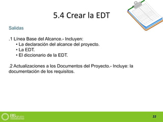 33
5.4 Crear la EDT
Salidas
.1 Línea Base del Alcance.- Incluyen:
• La declaración del alcance del proyecto.
• La EDT.
• El diccionario de la EDT.
.2 Actualizaciones a los Documentos del Proyecto.- Incluye: la
documentación de los requisitos.
 