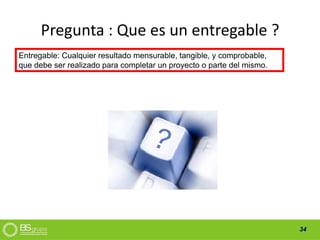 34
Pregunta : Que es un entregable ?
Entregable: Cualquier resultado mensurable, tangible, y comprobable,
que debe ser realizado para completar un proyecto o parte del mismo.
 