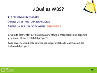 35
¿Qué es WBS?
REPRESENTA UN TRABAJO
TIENE UN ESTRUCTURA JERARQUICA
TIENE UN RESULTADO TANGIBLE: ENTREGABLE
Grupo de elementos del proyectos orientado a entregables que organiza
y define el alcance total del proyecto.
Cada nivel descendiente representa mayor detalle de la definición del
trabajo del proyecto
 