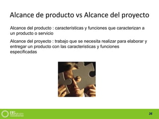 36
Alcance de producto vs Alcance del proyecto
Alcance del producto : características y funciones que caracterizan a
un producto o servicio
Alcance del proyecto : trabajo que se necesita realizar para elaborar y
entregar un producto con las caracteristicas y funciones
especificadas
 