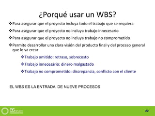 40
¿Porqué usar un WBS?
Para asegurar que el proyecto incluya todo el trabajo que se requiera
Para asegurar que el proyecto no incluya trabajo innecesario
Para asegurar que el proyecto no incluya trabajo no comprometido
Permite desarrollar una clara visión del producto final y del proceso general
que lo va crear
Trabajo omitido: retraso, sobrecosto
Trabajo innecesario: dinero malgastado
Trabajo no comprometido: discrepancia, conflicto con el cliente
EL WBS ES LA ENTRADA DE NUEVE PROCESOS
 