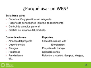 41
¿Porqué usar un WBS?
Es la base para:
Coordinación y planificación integrada
Reporte de performance (informe de rendimiento)
Control de cambios general
Gestión del alcance del producto
Comunicaciones Reportes
Alcance del proyecto Fase del ciclo de vida
Dependencias Entregables
Riesgos Paquetes de trabajo
Progresos Comparaciones
Rendimiento Relación a costos, tiempos, riesgos,
etc.
 