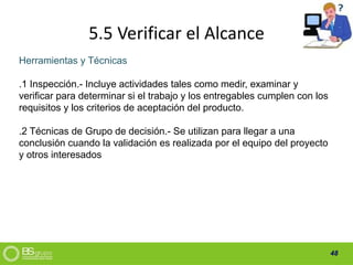 48
5.5 Verificar el Alcance
Herramientas y Técnicas
.1 Inspección.- Incluye actividades tales como medir, examinar y
verificar para determinar si el trabajo y los entregables cumplen con los
requisitos y los criterios de aceptación del producto.
.2 Técnicas de Grupo de decisión.- Se utilizan para llegar a una
conclusión cuando la validación es realizada por el equipo del proyecto
y otros interesados
 