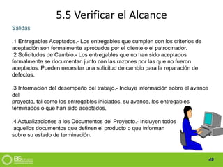 49
5.5 Verificar el Alcance
Salidas
.1 Entregables Aceptados.- Los entregables que cumplen con los criterios de
aceptación son formalmente aprobados por el cliente o el patrocinador.
.2 Solicitudes de Cambio.- Los entregables que no han sido aceptados
formalmente se documentan junto con las razones por las que no fueron
aceptados. Pueden necesitar una solicitud de cambio para la reparación de
defectos.
.3 Información del desempeño del trabajo.- Incluye información sobre el avance
del
proyecto, tal como los entregables iniciados, su avance, los entregables
terminados o que han sido aceptados.
.4 Actualizaciones a los Documentos del Proyecto.- Incluyen todos
aquellos documentos que definen el producto o que informan
sobre su estado de terminación.
 