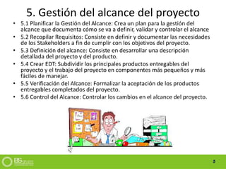 5
5. Gestión del alcance del proyecto
• 5.1 Planificar la Gestión del Alcance: Crea un plan para la gestión del
alcance que documenta cómo se va a definir, validar y controlar el alcance
• 5.2 Recopilar Requisitos: Consiste en definir y documentar las necesidades
de los Stakeholders a fin de cumplir con los objetivos del proyecto.
• 5.3 Definición del alcance: Consiste en desarrollar una descripción
detallada del proyecto y del producto.
• 5.4 Crear EDT: Subdividir los principales productos entregables del
proyecto y el trabajo del proyecto en componentes más pequeños y más
fáciles de manejar.
• 5.5 Verificación del Alcance: Formalizar la aceptación de los productos
entregables completados del proyecto.
• 5.6 Control del Alcance: Controlar los cambios en el alcance del proyecto.
 