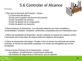 54
5.6 Controlar el Alcance
Entradas
.1 Plan para la Dirección del Proyecto.- Incluye:
• La línea base del alcance.
• El plan para la gestión del alcance del proyecto.
• El plan de gestión de cambios.
• El plan de gestión de la configuración.
• El plan de gestión de requisitos.
.2 Documentación de Requisitos.- Los requisitos deberían ser claros (medibles y
comprobables), trazables, completos, coherentes y aceptables para los interesados clave.
.3 Matriz de trazabilidad de Requisitos.- Ayuda a detectar el impacto de cualquier cambio
o desviación de la línea base del alcance sobre los objetivos del proyecto.
.4 Datos de desempeño del trabajo.- Pueden incluir el número de solicitudes de cambio
recibidas, el número de solicitudes aceptadas o el número de entregables que se han
completado.
.5 Activos de los Procesos de la Organización.- Incluye:
• las políticas, procedimientos y lineamientos existentes
• los métodos de seguimiento e información que se utilizarán
 