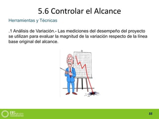 55
5.6 Controlar el Alcance
Herramientas y Técnicas
.1 Análisis de Variación.- Las mediciones del desempeño del proyecto
se utilizan para evaluar la magnitud de la variación respecto de la línea
base original del alcance.
 