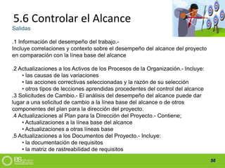56
5.6 Controlar el Alcance
Salidas
.1 Información del desempeño del trabajo.-
Incluye correlaciones y contexto sobre el desempeño del alcance del proyecto
en comparación con la línea base del alcance
.2 Actualizaciones a los Activos de los Procesos de la Organización.- Incluye:
• las causas de las variaciones
• las acciones correctivas seleccionadas y la razón de su selección
• otros tipos de lecciones aprendidas procedentes del control del alcance
.3 Solicitudes de Cambio.- El análisis del desempeño del alcance puede dar
lugar a una solicitud de cambio a la línea base del alcance o de otros
componentes del plan para la dirección del proyecto.
.4 Actualizaciones al Plan para la Dirección del Proyecto.- Contiene;
• Actualizaciones a la línea base del alcance
• Actualizaciones a otras líneas base
.5 Actualizaciones a los Documentos del Proyecto.- Incluye:
• la documentación de requisitos
• la matriz de rastreabilidad de requisitos
 