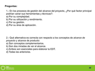59
1.- En los procesos de gestión del alcance del proyecto, ¿Por qué factor principal
podrían variar sus herramientas y técnicas?:
a) Por su complejidad.
b) Por su utilización y rendimiento.
c) Por su gestión.
d) Por su área de aplicación.
Preguntas:
2.- Qué alternativa es correcta con respecto a los conceptos de alcance de
proyecto y alcance de producto:
a) Son conceptos complementarios.
b) Son dos miradas de ver el alcance.
c) Ambos son esenciales para elaborar la EDT.
d) Todas las anteriores.
 