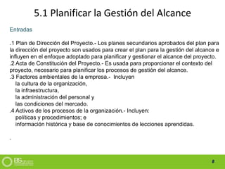 8
5.1 Planificar la Gestión del Alcance
Entradas
.1 Plan de Dirección del Proyecto.- Los planes secundarios aprobados del plan para
la dirección del proyecto son usados para crear el plan para la gestión del alcance e
influyen en el enfoque adoptado para planificar y gestionar el alcance del proyecto.
.2 Acta de Constitución del Proyecto.- Es usada para proporcionar el contexto del
proyecto, necesario para planificar los procesos de gestión del alcance.
.3 Factores ambientales de la empresa.- Incluyen
la cultura de la organización,
la infraestructura,
la administración del personal y
las condiciones del mercado.
.4 Activos de los procesos de la organización.- Incluyen:
políticas y procedimientos; e
información histórica y base de conocimientos de lecciones aprendidas.
.
 