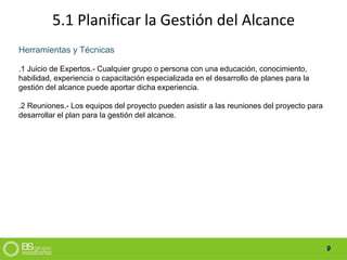 9
5.1 Planificar la Gestión del Alcance
Herramientas y Técnicas
.1 Juicio de Expertos.- Cualquier grupo o persona con una educación, conocimiento,
habilidad, experiencia o capacitación especializada en el desarrollo de planes para la
gestión del alcance puede aportar dicha experiencia.
.2 Reuniones.- Los equipos del proyecto pueden asistir a las reuniones del proyecto para
desarrollar el plan para la gestión del alcance.
 