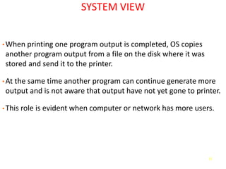 11
SYSTEM VIEW
• When printing one program output is completed, OS copies
another program output from a file on the disk where it was
stored and send it to the printer.
• At the same time another program can continue generate more
output and is not aware that output have not yet gone to printer.
• This role is evident when computer or network has more users.
 