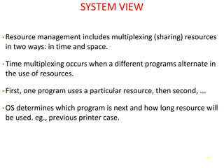 13
SYSTEM VIEW
• Resource management includes multiplexing (sharing) resources
in two ways: in time and space.
• Time multiplexing occurs when a different programs alternate in
the use of resources.
• First, one program uses a particular resource, then second, ...
• OS determines which program is next and how long resource will
be used. eg., previous printer case.
 