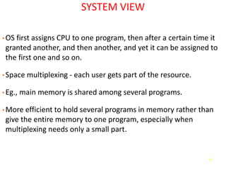 14
SYSTEM VIEW
• OS first assigns CPU to one program, then after a certain time it
granted another, and then another, and yet it can be assigned to
the first one and so on.
• Space multiplexing - each user gets part of the resource.
• Eg., main memory is shared among several programs.
• More efficient to hold several programs in memory rather than
give the entire memory to one program, especially when
multiplexing needs only a small part.
 