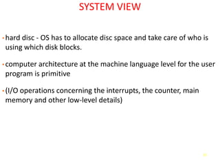 15
SYSTEM VIEW
• hard disc - OS has to allocate disc space and take care of who is
using which disk blocks.
• computer architecture at the machine language level for the user
program is primitive
• (I/O operations concerning the interrupts, the counter, main
memory and other low-level details)
 