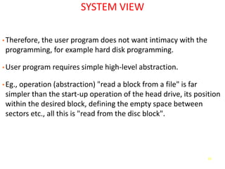 16
SYSTEM VIEW
• Therefore, the user program does not want intimacy with the
programming, for example hard disk programming.
• User program requires simple high-level abstraction.
• Eg., operation (abstraction) "read a block from a file" is far
simpler than the start-up operation of the head drive, its position
within the desired block, defining the empty space between
sectors etc., all this is "read from the disc block".
 