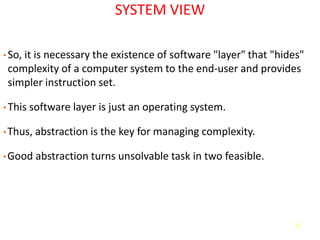 17
SYSTEM VIEW
• So, it is necessary the existence of software "layer" that "hides"
complexity of a computer system to the end-user and provides
simpler instruction set.
• This software layer is just an operating system.
•Thus, abstraction is the key for managing complexity.
•Good abstraction turns unsolvable task in two feasible.
 