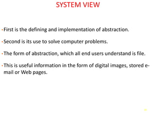 18
SYSTEM VIEW
•First is the defining and implementation of abstraction.
•Second is its use to solve computer problems.
•The form of abstraction, which all end users understand is file.
•This is useful information in the form of digital images, stored e-
mail or Web pages.
 