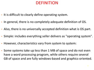 2
DEFINITION
• It is difficult to clearly define operating system.
• In general, there is no completely adequate definition of OS.
• Also, there is no universally accepted definition what is OS part.
• Simple: includes everything seller delivers as "operating system".
• However, characteristics vary from system to system:
• Some systems take up less than 1 MB of space and do not even
have a word processing program, while others require several
GB of space and are fully windows-based and graphics-oriented.
 