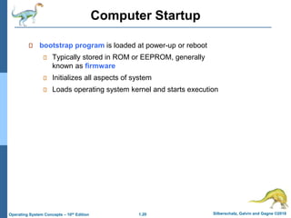 1.20 Silberschatz, Galvin and Gagne ©2018
Operating System Concepts – 10th Edition
Computer Startup
bootstrap program is loaded at power-up or reboot
Typically stored in ROM or EEPROM, generally
known as firmware
Initializes all aspects of system
Loads operating system kernel and starts execution
 