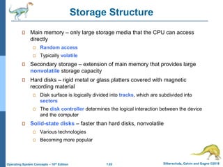 1.22 Silberschatz, Galvin and Gagne ©2018
Operating System Concepts – 10th Edition
Storage Structure
Main memory – only large storage media that the CPU can access
directly
Random access
Typically volatile
Secondary storage – extension of main memory that provides large
nonvolatile storage capacity
Hard disks – rigid metal or glass platters covered with magnetic
recording material
Disk surface is logically divided into tracks, which are subdivided into
sectors
The disk controller determines the logical interaction between the device
and the computer
Solid-state disks – faster than hard disks, nonvolatile
Various technologies
Becoming more popular
 