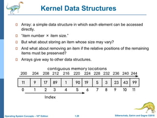1.29 Silberschatz, Galvin and Gagne ©2018
Operating System Concepts – 10th Edition
Kernel Data Structures
Array: a simple data structure in which each element can be accessed
directly.
“item number × item size.”
But what about storing an item whose size may vary?
And what about removing an item if the relative positions of the remaining
items must be preserved?
Arrays give way to other data structures.
 