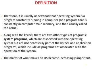 3
DEFINITION
• Therefore, it is usually understood that operating system is a
program constantly running in computer (or a program that is
constantly in computer main memory) and then usually called
the kernel.
• Along with the kernel, there are two other types of programs:
system programs, which are associated with the operating
system but are not necessarily part of the kernel, and application
programs, which include all programs not associated with the
operation of the system.
• The matter of what makes an OS became increasingly important.
 