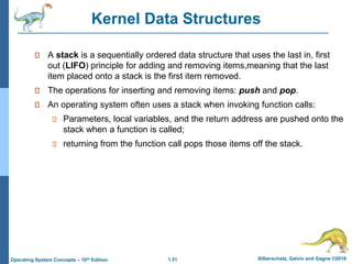 1.31 Silberschatz, Galvin and Gagne ©2018
Operating System Concepts – 10th Edition
Kernel Data Structures
A stack is a sequentially ordered data structure that uses the last in, first
out (LIFO) principle for adding and removing items,meaning that the last
item placed onto a stack is the first item removed.
The operations for inserting and removing items: push and pop.
An operating system often uses a stack when invoking function calls:
Parameters, local variables, and the return address are pushed onto the
stack when a function is called;
returning from the function call pops those items off the stack.
 