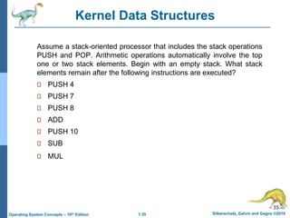 1.35 Silberschatz, Galvin and Gagne ©2018
Operating System Concepts – 10th Edition
Assume a stack-oriented processor that includes the stack operations
PUSH and POP. Arithmetic operations automatically involve the top
one or two stack elements. Begin with an empty stack. What stack
elements remain after the following instructions are executed?
PUSH 4
PUSH 7
PUSH 8
ADD
PUSH 10
SUB
MUL
35
Kernel Data Structures
 