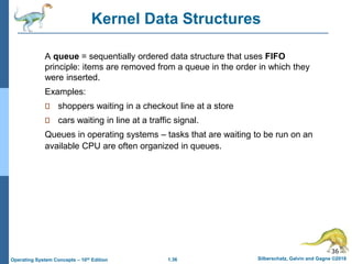 1.36 Silberschatz, Galvin and Gagne ©2018
Operating System Concepts – 10th Edition
A queue = sequentially ordered data structure that uses FIFO
principle: items are removed from a queue in the order in which they
were inserted.
Examples:
shoppers waiting in a checkout line at a store
cars waiting in line at a traffic signal.
Queues in operating systems – tasks that are waiting to be run on an
available CPU are often organized in queues.
36
Kernel Data Structures
 