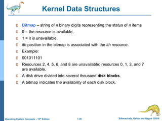 1.39 Silberschatz, Galvin and Gagne ©2018
Operating System Concepts – 10th Edition
Kernel Data Structures
Bitmap – string of n binary digits representing the status of n items
0 = the resource is available,
1 = it is unavailable.
ith position in the bitmap is associated with the ith resource.
Example:
001011101
Resources 2, 4, 5, 6, and 8 are unavailable; resources 0, 1, 3, and 7
are available.
A disk drive divided into several thousand disk blocks.
A bitmap indicates the availability of each disk block.
 
