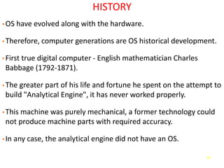 40
HISTORY
• OS have evolved along with the hardware.
• Therefore, computer generations are OS historical development.
• First true digital computer - English mathematician Charles
Babbage (1792-1871).
• The greater part of his life and fortune he spent on the attempt to
build "Analytical Engine", it has never worked properly.
• This machine was purely mechanical, a former technology could
not produce machine parts with required accuracy.
• In any case, the analytical engine did not have an OS.
 