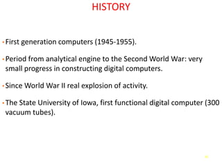 41
HISTORY
• First generation computers (1945-1955).
• Period from analytical engine to the Second World War: very
small progress in constructing digital computers.
• Since World War II real explosion of activity.
• The State University of Iowa, first functional digital computer (300
vacuum tubes).
 
