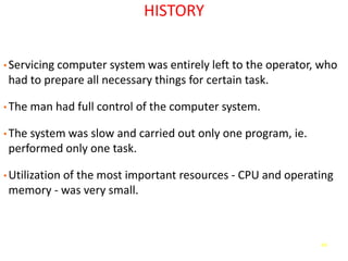 44
HISTORY
• Servicing computer system was entirely left to the operator, who
had to prepare all necessary things for certain task.
• The man had full control of the computer system.
• The system was slow and carried out only one program, ie.
performed only one task.
• Utilization of the most important resources - CPU and operating
memory - was very small.
 