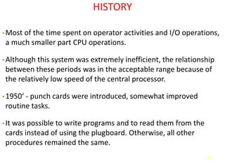 46
HISTORY
• Most of the time spent on operator activities and I/O operations,
a much smaller part CPU operations.
• Although this system was extremely inefficient, the relationship
between these periods was in the acceptable range because of
the relatively low speed of the central processor.
• 1950‘ - punch cards were introduced, somewhat improved
routine tasks.
• It was possible to write programs and to read them from the
cards instead of using the plugboard. Otherwise, all other
procedures remained the same.
 