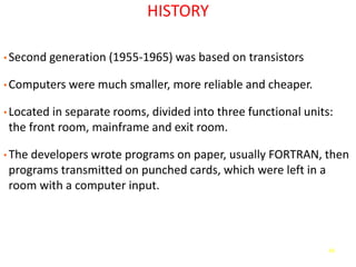 48
HISTORY
• Second generation (1955-1965) was based on transistors
• Computers were much smaller, more reliable and cheaper.
• Located in separate rooms, divided into three functional units:
the front room, mainframe and exit room.
• The developers wrote programs on paper, usually FORTRAN, then
programs transmitted on punched cards, which were left in a
room with a computer input.
 