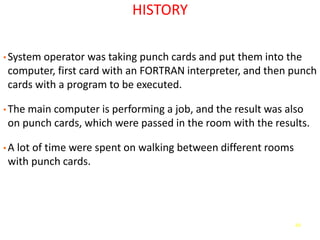49
HISTORY
• System operator was taking punch cards and put them into the
computer, first card with an FORTRAN interpreter, and then punch
cards with a program to be executed.
• The main computer is performing a job, and the result was also
on punch cards, which were passed in the room with the results.
• A lot of time were spent on walking between different rooms
with punch cards.
 