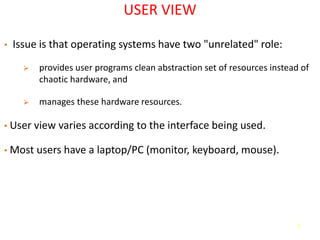 5
USER VIEW
• Issue is that operating systems have two "unrelated" role:
➢ provides user programs clean abstraction set of resources instead of
chaotic hardware, and
➢ manages these hardware resources.
• User view varies according to the interface being used.
• Most users have a laptop/PC (monitor, keyboard, mouse).
 